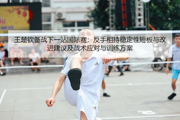王楚钦备战下一站国际赛：反手相持稳定性短板与改进建议及战术应对与训练方案